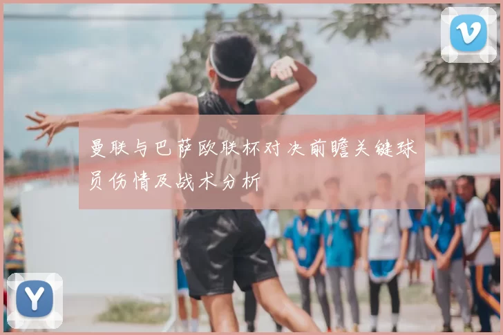 曼联与巴萨欧联杯对决前瞻关键球员伤情及战术分析