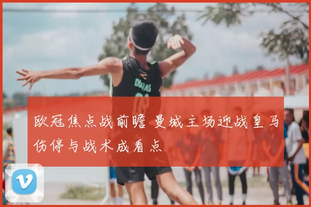 欧冠焦点战前瞻 曼城主场迎战皇马伤停与战术成看点