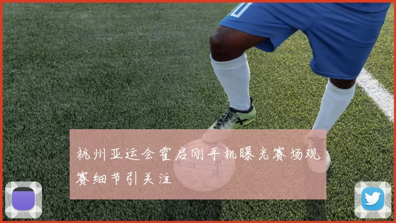 杭州亚运会霍启刚手机曝光赛场观赛细节引关注