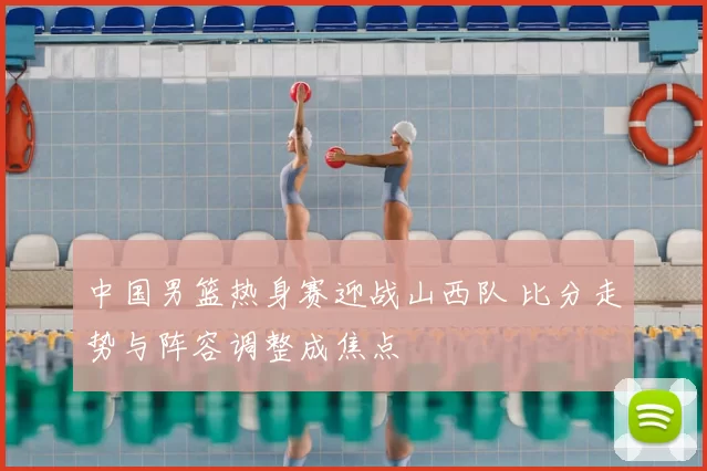 中国男篮热身赛迎战山西队 比分走势与阵容调整成焦点