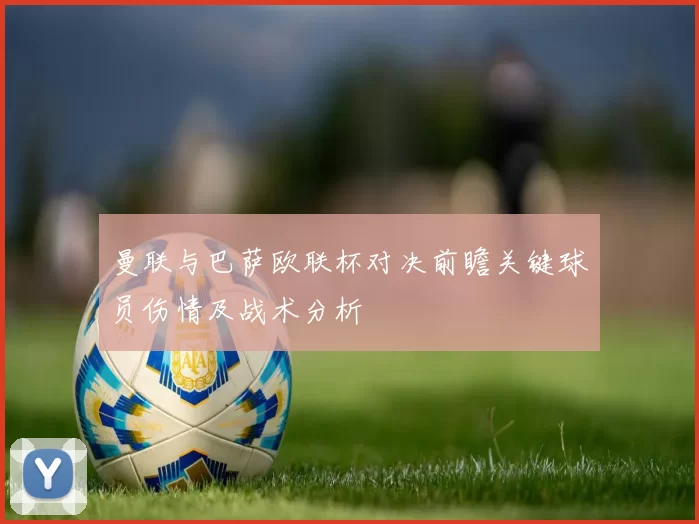 曼联与巴萨欧联杯对决前瞻关键球员伤情及战术分析