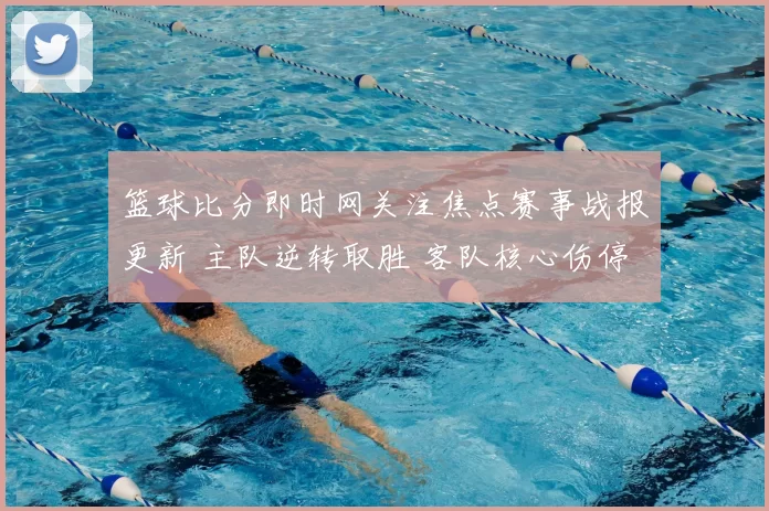 篮球比分即时网关注焦点赛事战报更新 主队逆转取胜 客队核心伤停影响明显