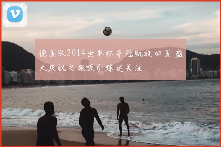 德国队2014世界杯夺冠凯旋回国 盛大庆祝之旅吸引球迷关注