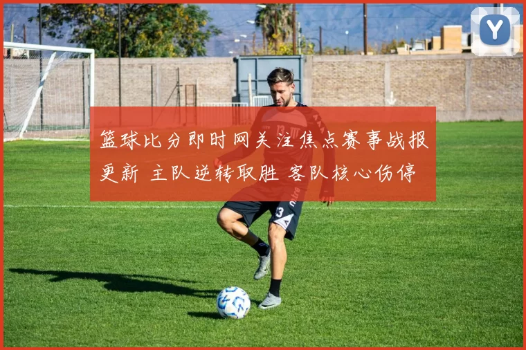 篮球比分即时网关注焦点赛事战报更新 主队逆转取胜 客队核心伤停影响明显