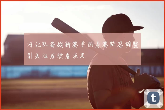 河北队备战新赛季热身赛阵容调整引关注后续看点足