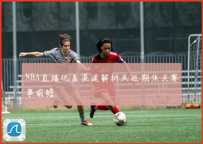 NBA直播观看渠道解析及近期焦点赛事前瞻