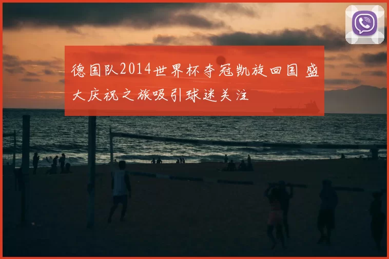 德国队2014世界杯夺冠凯旋回国 盛大庆祝之旅吸引球迷关注