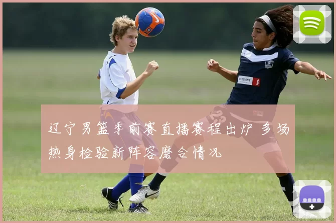 辽宁男篮季前赛直播赛程出炉 多场热身检验新阵容磨合情况