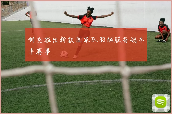 耐克推出新款国家队羽绒服备战冬季赛事