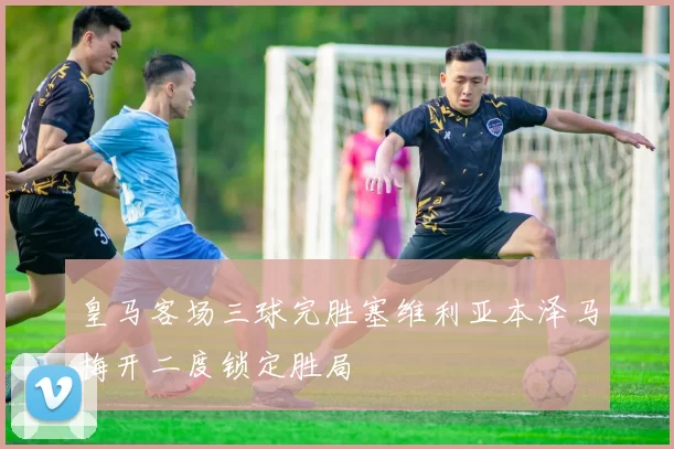 皇马客场三球完胜塞维利亚本泽马梅开二度锁定胜局