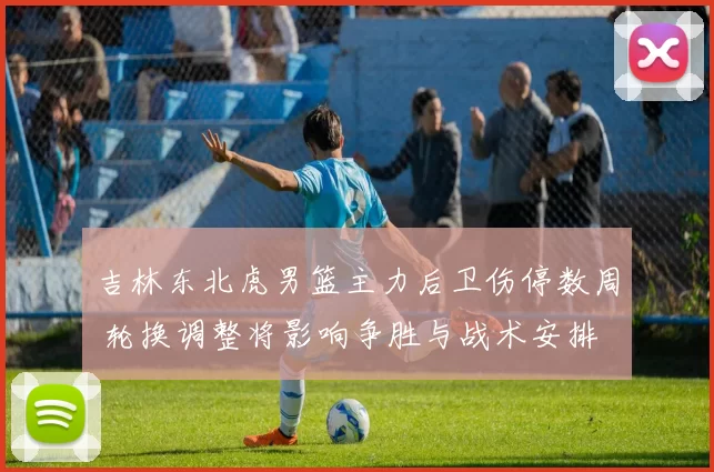 吉林东北虎男篮主力后卫伤停数周 轮换调整将影响争胜与战术安排