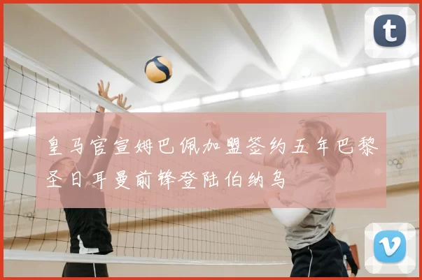 皇马官宣姆巴佩加盟签约五年巴黎圣日耳曼前锋登陆伯纳乌