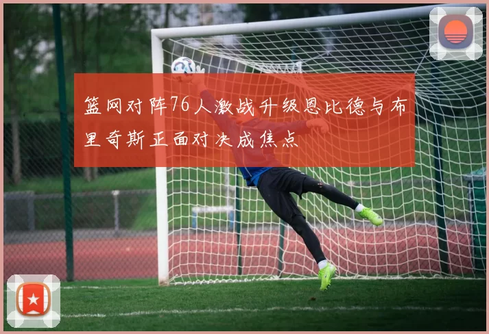 篮网对阵76人激战升级恩比德与布里奇斯正面对决成焦点