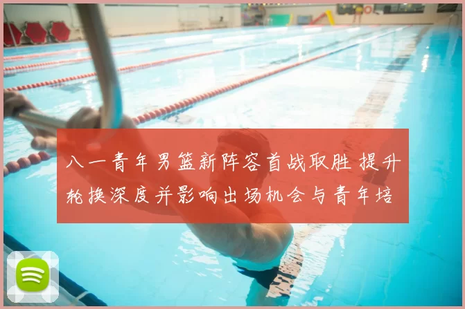 八一青年男篮新阵容首战取胜 提升轮换深度并影响出场机会与青年培养