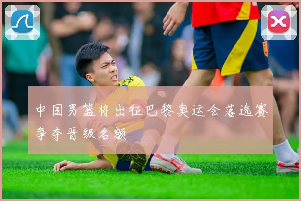 中国男篮将出征巴黎奥运会落选赛争夺晋级名额