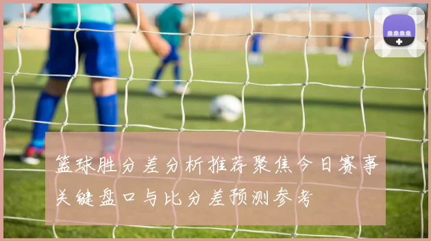 篮球胜分差分析推荐聚焦今日赛事关键盘口与比分差预测参考