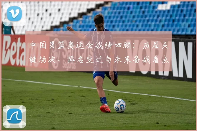 中国男篮奥运会战绩回顾：历届关键场次、排名变迁与未来备战看点