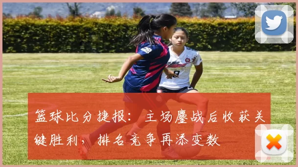 篮球比分捷报:主场鏖战后收获关键胜利,排名竞争再添变数