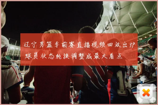 辽宁男篮季前赛直播视频回放出炉 球员状态轮换调整成最大看点