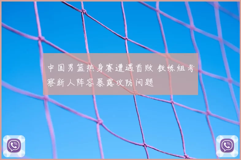 中国男篮热身赛遭遇首败 教练组考察新人阵容暴露攻防问题