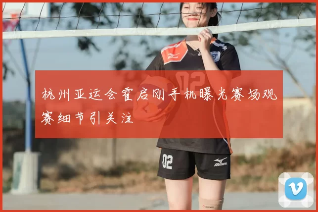 杭州亚运会霍启刚手机曝光赛场观赛细节引关注