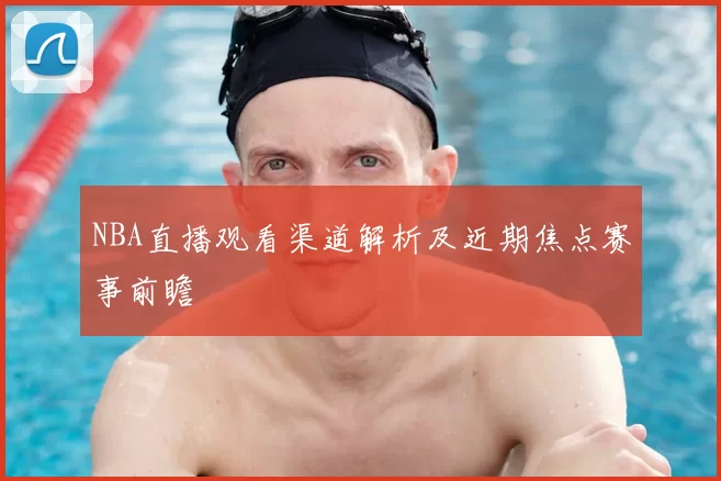 NBA直播观看渠道解析及近期焦点赛事前瞻