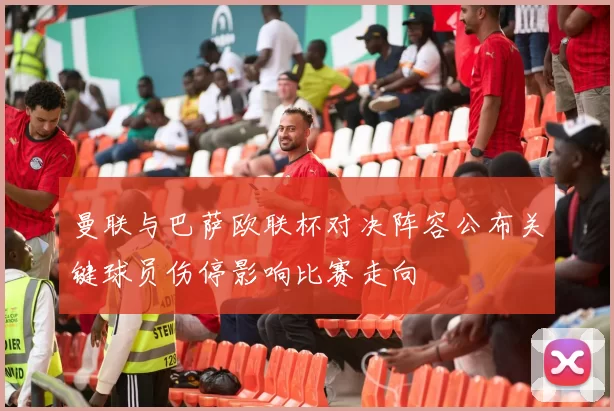 曼联与巴萨欧联杯对决阵容公布关键球员伤停影响比赛走向