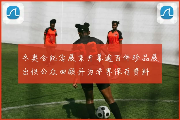 冬奥会纪念展京开幕逾百件珍品展出供公众回顾并为学界保存资料