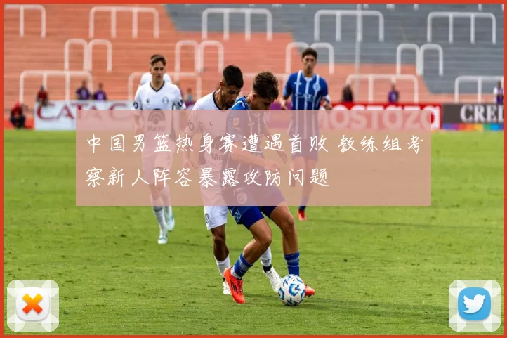 中国男篮热身赛遭遇首败 教练组考察新人阵容暴露攻防问题