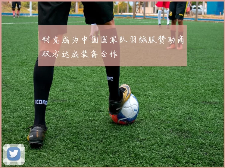 耐克成为中国国家队羽绒服赞助商双方达成装备合作