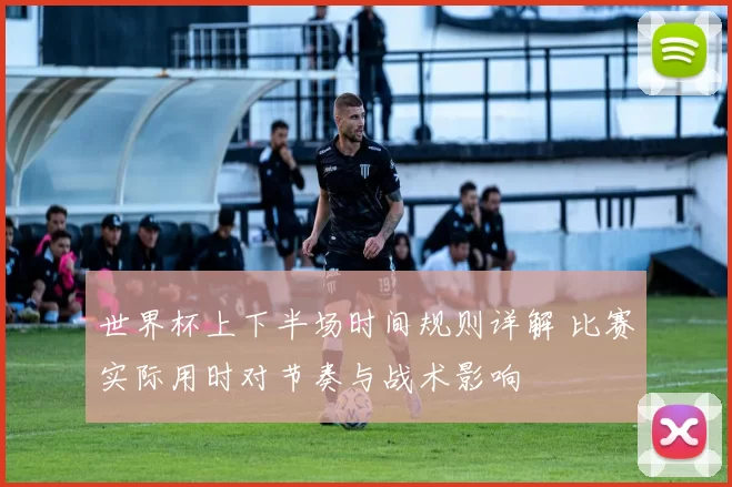 世界杯上下半场时间规则详解 比赛实际用时对节奏与战术影响