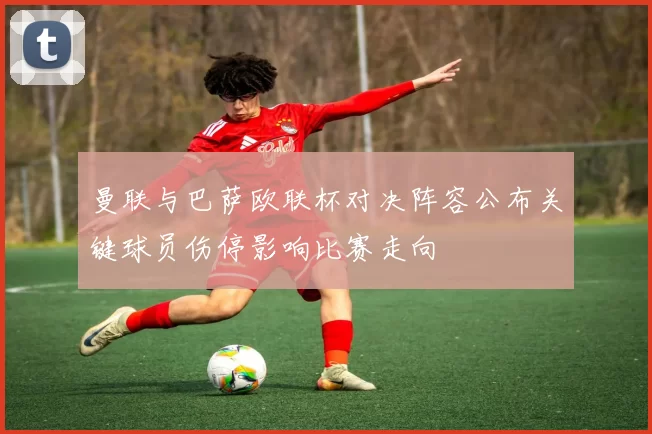 曼联与巴萨欧联杯对决阵容公布关键球员伤停影响比赛走向