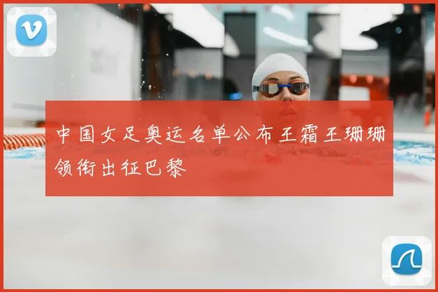 中国女足奥运名单公布王霜王珊珊领衔出征巴黎