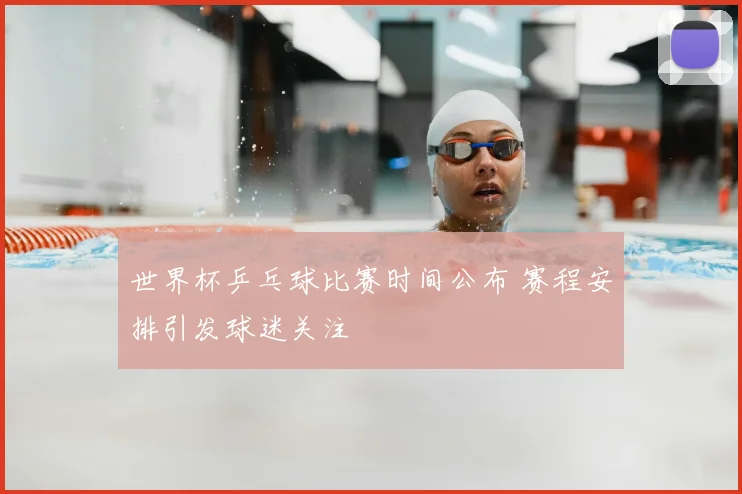世界杯乒乓球比赛时间公布 赛程安排引发球迷关注