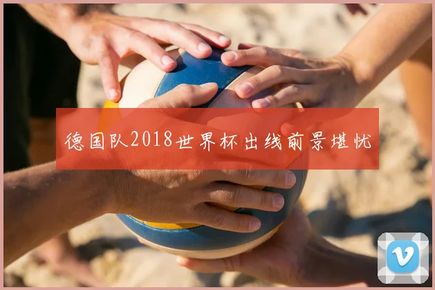 德国队2018世界杯出线前景堪忧