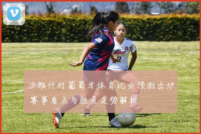 沙维什对葡萄牙体育比分预测出炉 赛事看点与胜负走势解析