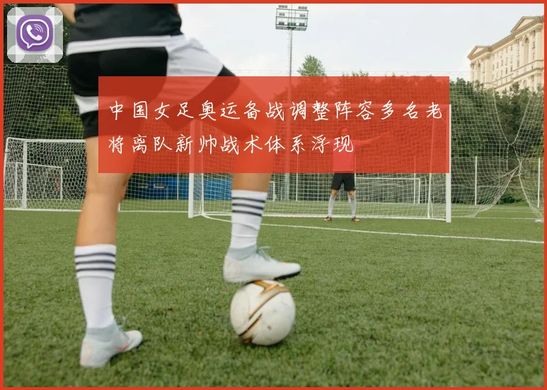 中国女足奥运备战调整阵容多名老将离队新帅战术体系浮现