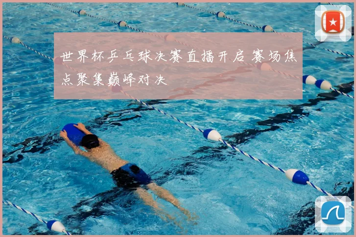 世界杯乒乓球决赛直播开启 赛场焦点聚集巅峰对决