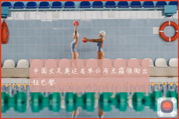 中国女足奥运名单公布王霜领衔出征巴黎