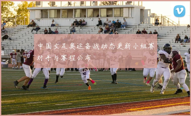 中国女足奥运备战动态更新小组赛对手与赛程公布