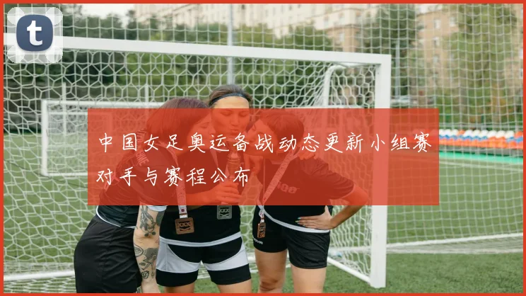 中国女足奥运备战动态更新小组赛对手与赛程公布