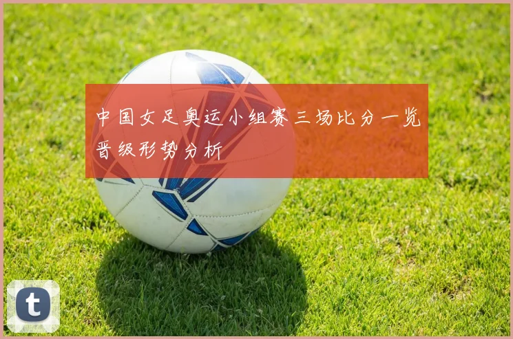 中国女足奥运小组赛三场比分一览晋级形势分析