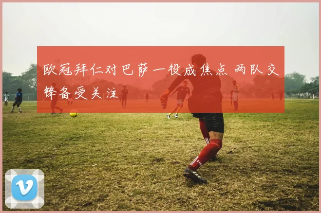 欧冠拜仁对巴萨一役成焦点 两队交锋备受关注