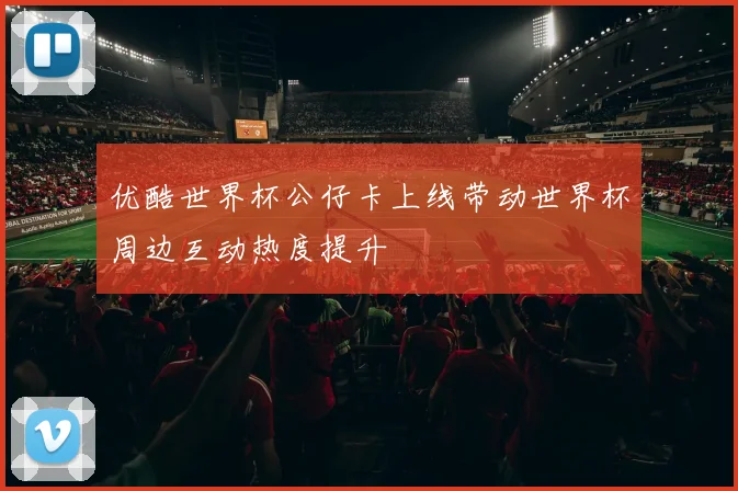优酷世界杯公仔卡上线带动世界杯周边互动热度提升