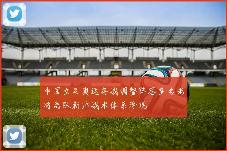中国女足奥运备战调整阵容多名老将离队新帅战术体系浮现