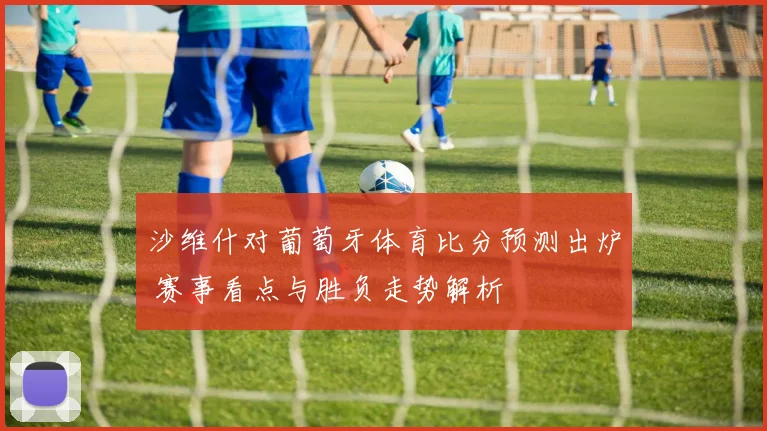 沙维什对葡萄牙体育比分预测出炉 赛事看点与胜负走势解析